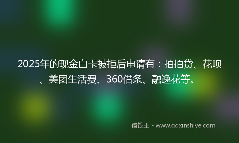2025年的现金白卡被拒后申请有：拍拍贷、花呗、美团生活费、360借条、融逸花等。