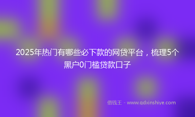 2025年热门有哪些必下款的网贷平台，梳理5个黑户0门槛贷款口子