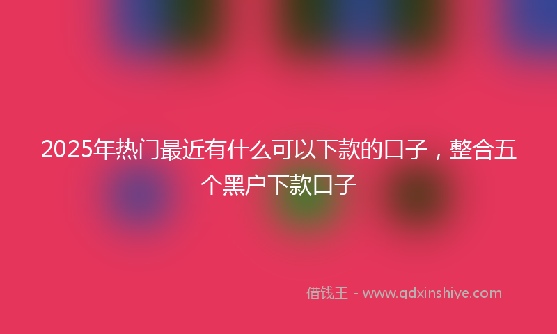 2025年热门最近有什么可以下款的口子，整合五个黑户下款口子