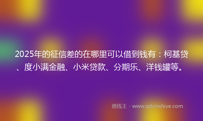 2025年的征信差的在哪里可以借到钱有：柯基贷、度小满金融、小米贷款、分期乐、洋钱罐等。