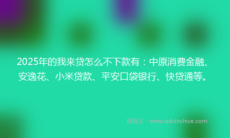 2025年的我来贷怎么不下款有：中原消费金融、安逸花、小米贷款、平安口袋银行、快贷通等。