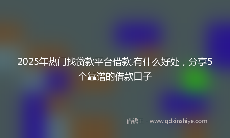 2025年热门找贷款平台借款,有什么好处，分享5个靠谱的借款口子