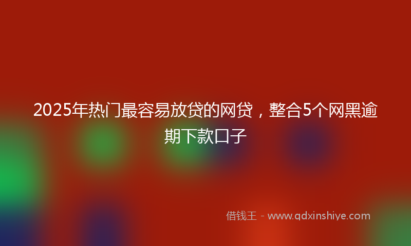 2025年热门最容易放贷的网贷，整合5个网黑逾期下款口子