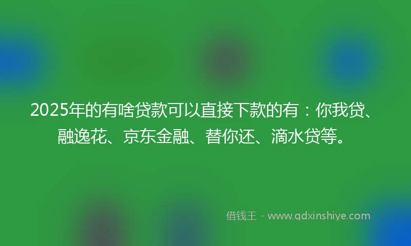 2025年的有啥贷款可以直接下款的有：你我贷、融逸花、京东金融、替你还、滴水贷等。