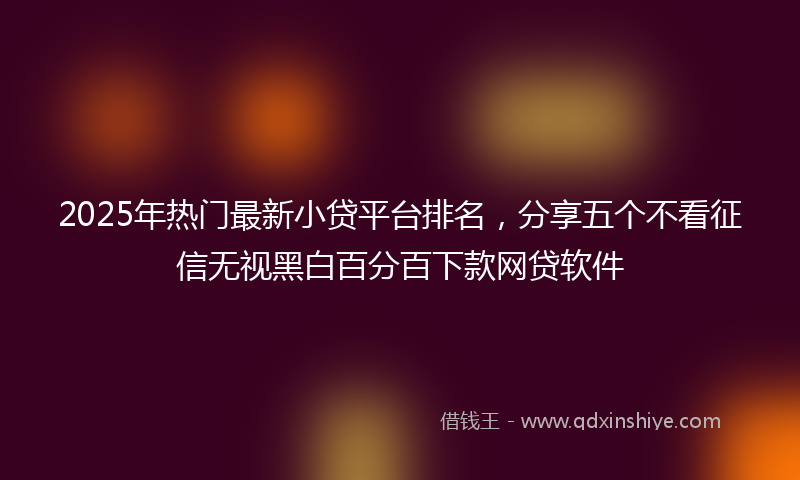 2025年热门最新小贷平台排名，分享五个不看征信无视黑白百分百下款网贷软件