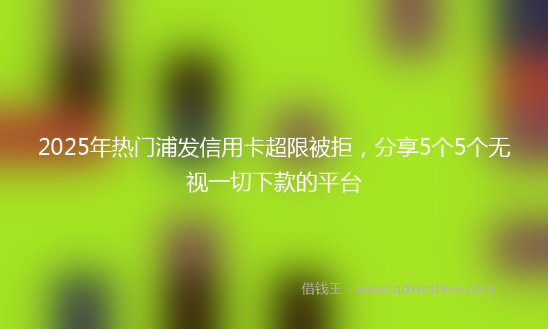 2025年热门浦发信用卡超限被拒，分享5个5个无视一切下款的平台