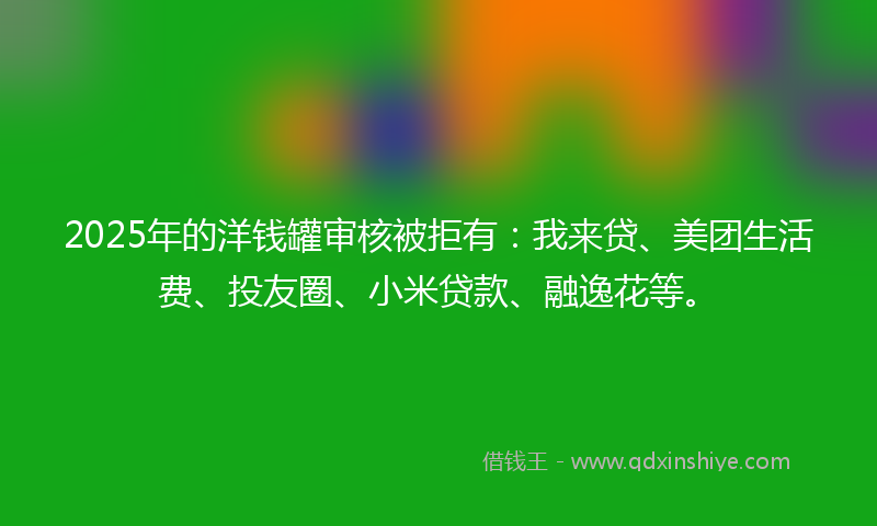 2025年的洋钱罐审核被拒有：我来贷、美团生活费、投友圈、小米贷款、融逸花等。