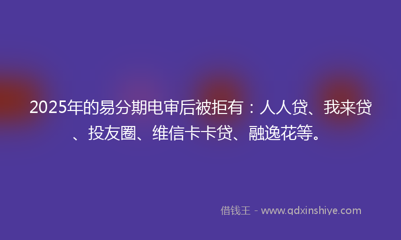 2025年的易分期电审后被拒有：人人贷、我来贷、投友圈、维信卡卡贷、融逸花等。