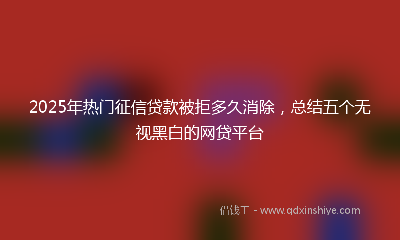 2025年热门征信贷款被拒多久消除，总结五个无视黑白的网贷平台
