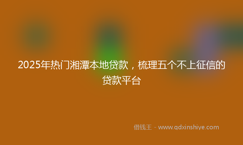 2025年热门湘潭本地贷款，梳理五个不上征信的贷款平台
