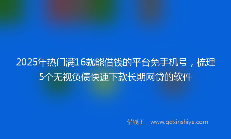 2025年热门满16就能借钱的平台免手机号，梳理5个无视负债快速下款长期网贷的软件