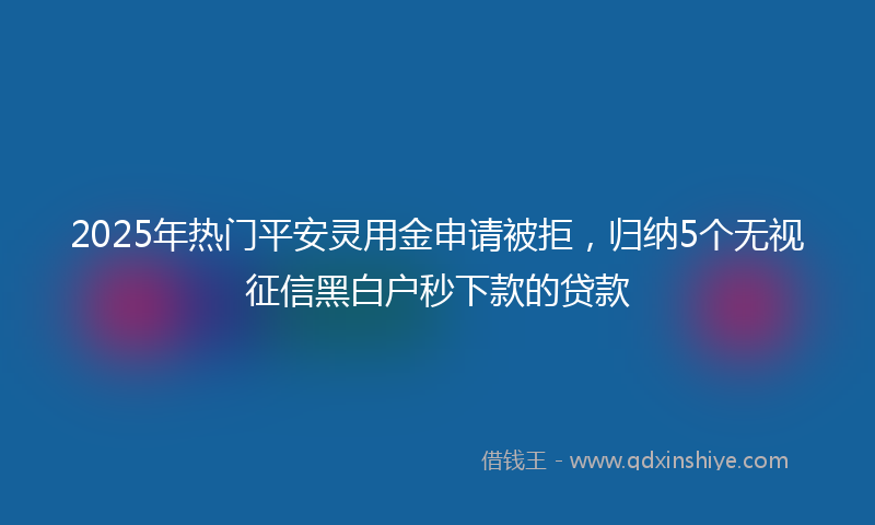 2025年热门平安灵用金申请被拒，归纳5个无视征信黑白户秒下款的贷款