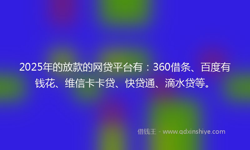 2025年的放款的网贷平台有：360借条、百度有钱花、维信卡卡贷、快贷通、滴水贷等。