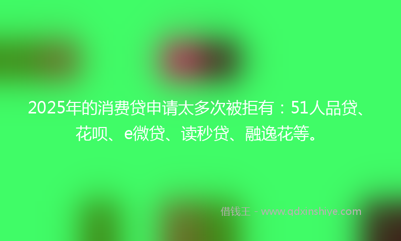 2025年的消费贷申请太多次被拒有：51人品贷、花呗、e微贷、读秒贷、融逸花等。