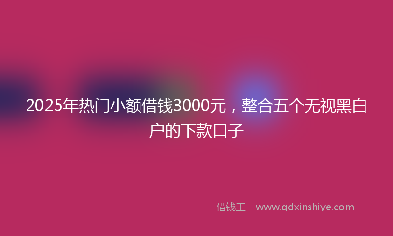 2025年热门小额借钱3000元，整合五个无视黑白户的下款口子