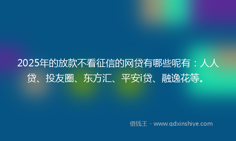 2025年的放款不看征信的网贷有哪些呢有：人人贷、投友圈、东方汇、平安i贷、融逸花等。