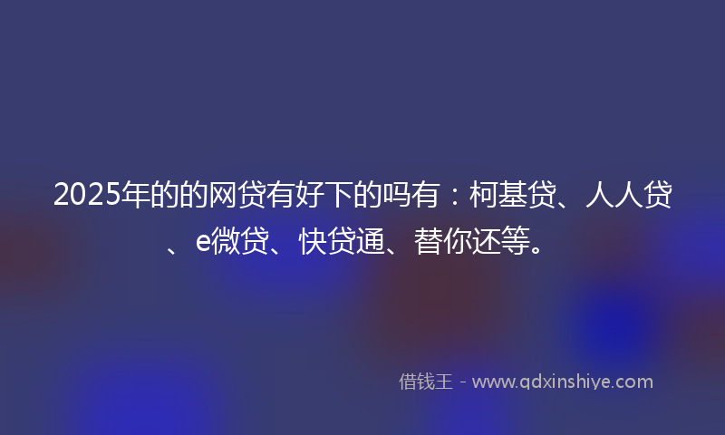 2025年的的网贷有好下的吗有：柯基贷、人人贷、e微贷、快贷通、替你还等。