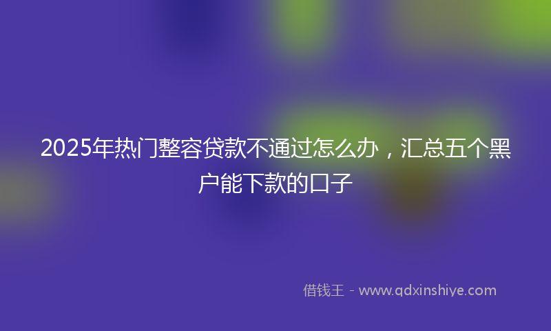 2025年热门整容贷款不通过怎么办，汇总五个黑户能下款的口子