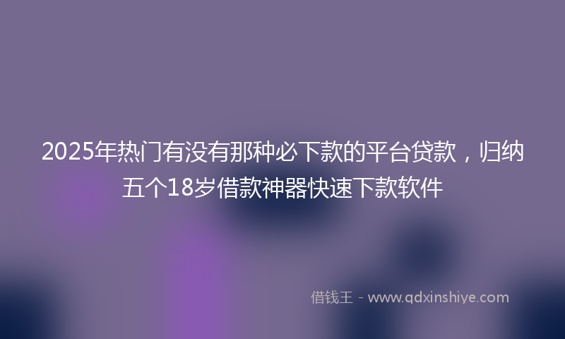 2025年热门有没有那种必下款的平台贷款，归纳五个18岁借款神器快速下款软件