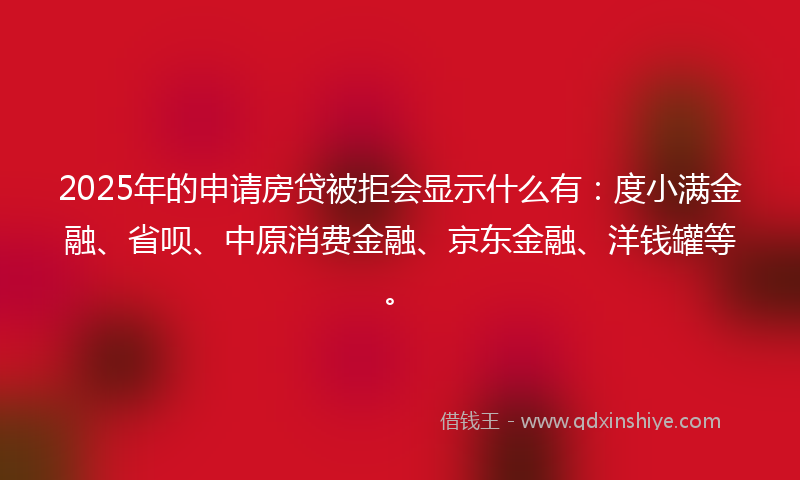 2025年的申请房贷被拒会显示什么有:度小满金融、省呗、中原消费金融、京东金融、洋钱罐等。