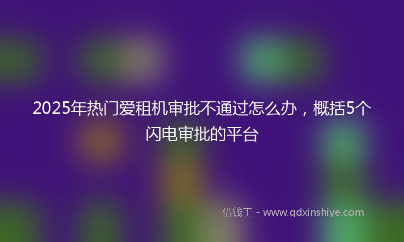2025年热门爱租机审批不通过怎么办，概括5个闪电审批的平台