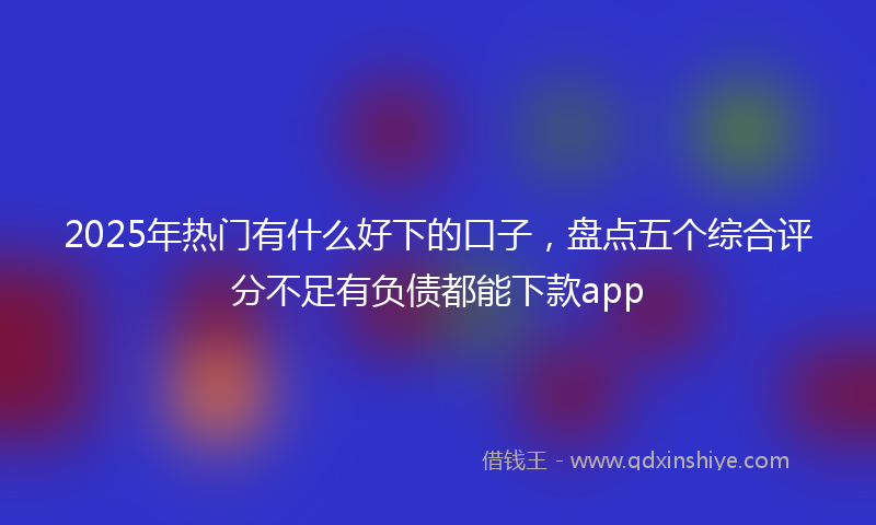2025年热门有什么好下的口子，盘点五个综合评分不足有负债都能下款app