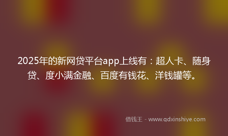 2025年的新网贷平台app上线有：超人卡、随身贷、度小满金融、百度有钱花、洋钱罐等。