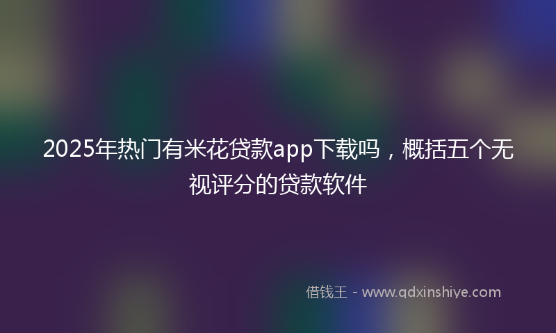 2025年热门有米花贷款app下载吗，概括五个无视评分的贷款软件