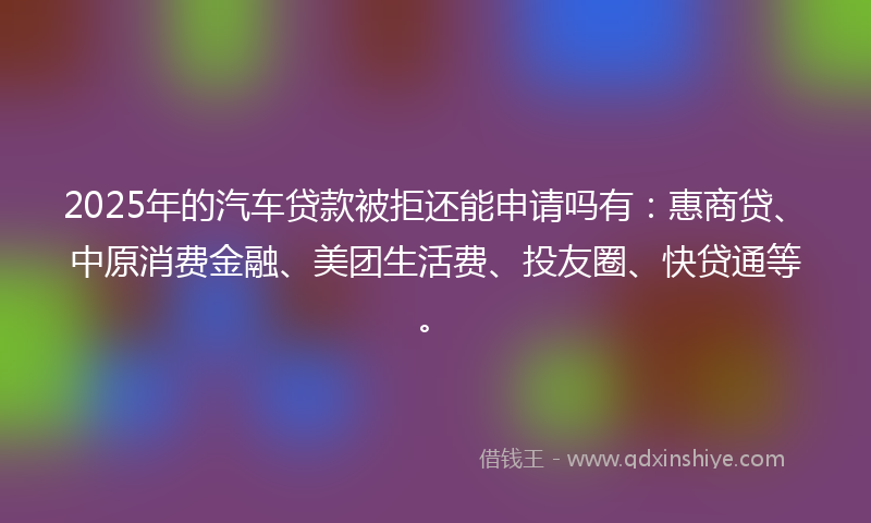 2025年的汽车贷款被拒还能申请吗有：惠商贷、中原消费金融、美团生活费、投友圈、快贷通等。