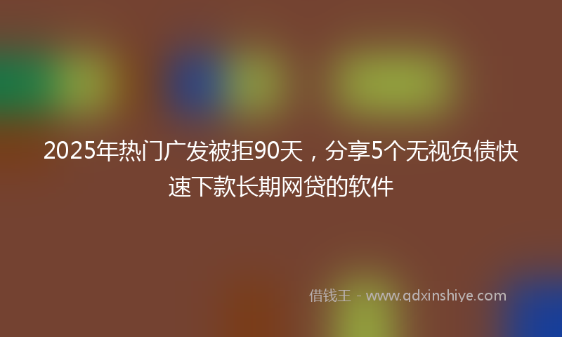 2025年热门广发被拒90天，分享5个无视负债快速下款长期网贷的软件
