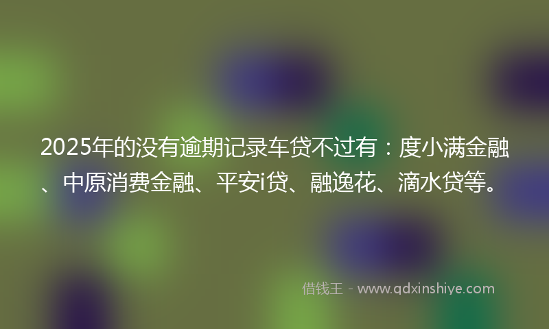 2025年的没有逾期记录车贷不过有：度小满金融、中原消费金融、平安i贷、融逸花、滴水贷等。