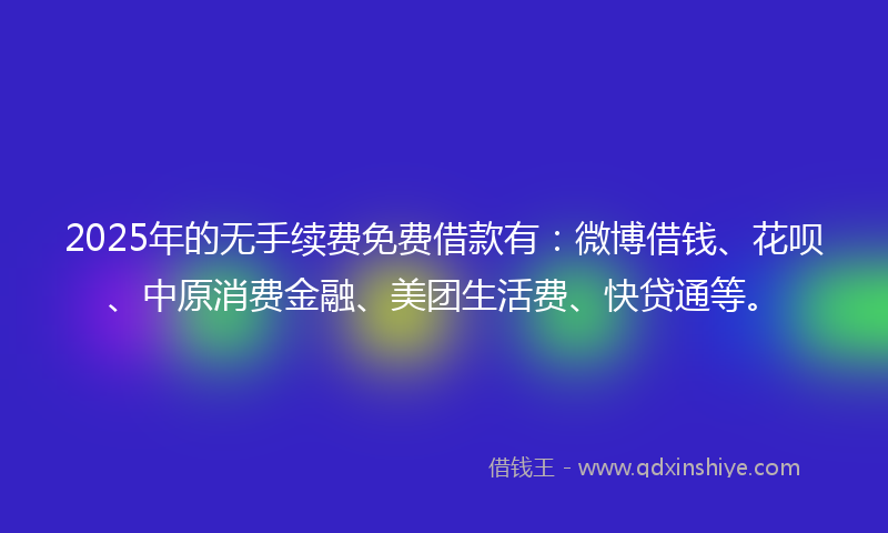 2025年的无手续费免费借款有：微博借钱、花呗、中原消费金融、美团生活费、快贷通等。