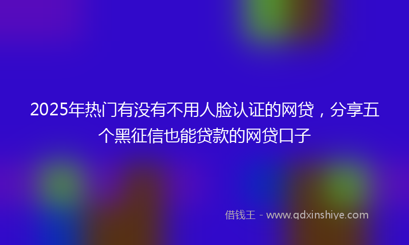 2025年热门有没有不用人脸认证的网贷，分享五个黑征信也能贷款的网贷口子