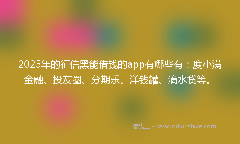 2025年的征信黑能借钱的app有哪些有：度小满金融、投友圈、分期乐、洋钱罐、滴水贷等。
