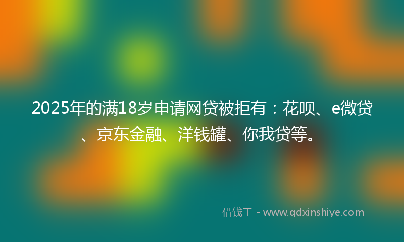 2025年的满18岁申请网贷被拒有：花呗、e微贷、京东金融、洋钱罐、你我贷等。