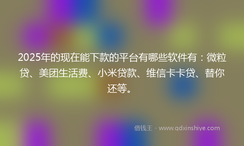 2025年的现在能下款的平台有哪些软件有：微粒贷、美团生活费、小米贷款、维信卡卡贷、替你还等。