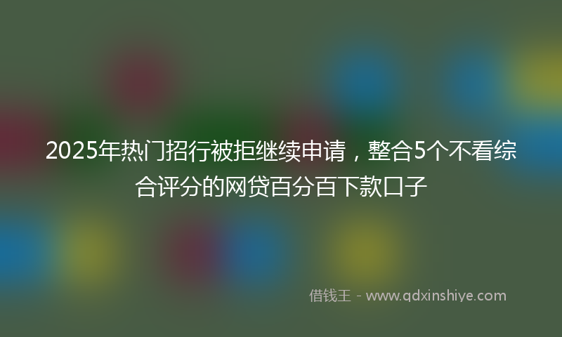 2025年热门招行被拒继续申请，整合5个不看综合评分的网贷百分百下款口子