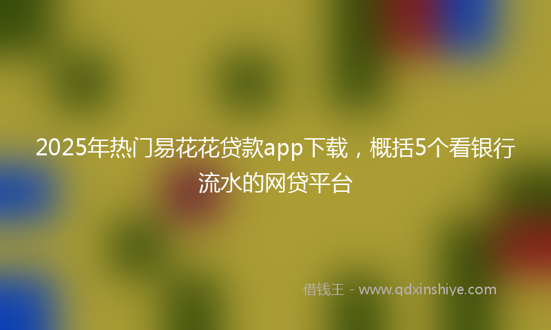 2025年热门易花花贷款app下载，概括5个看银行流水的网贷平台