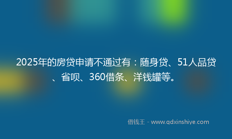 2025年的房贷申请不通过有：随身贷、51人品贷、省呗、360借条、洋钱罐等。