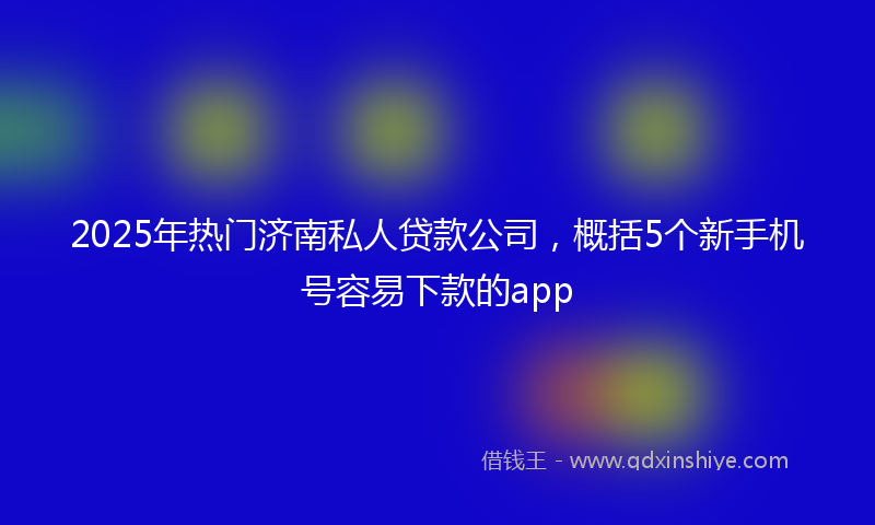2025年热门济南私人贷款公司，概括5个新手机号容易下款的app