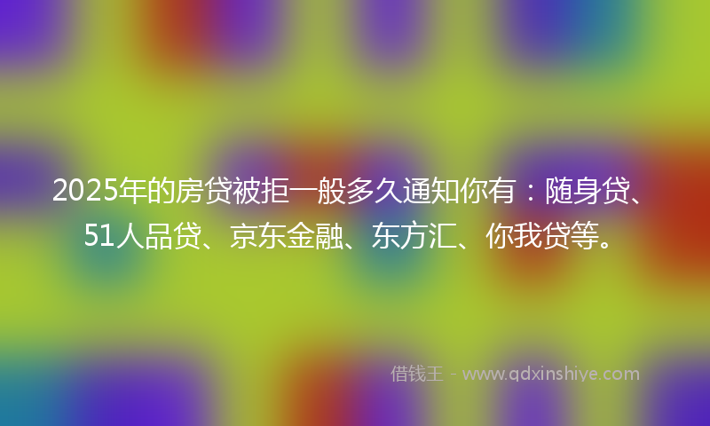 2025年的房贷被拒一般多久通知你有：随身贷、51人品贷、京东金融、东方汇、你我贷等。