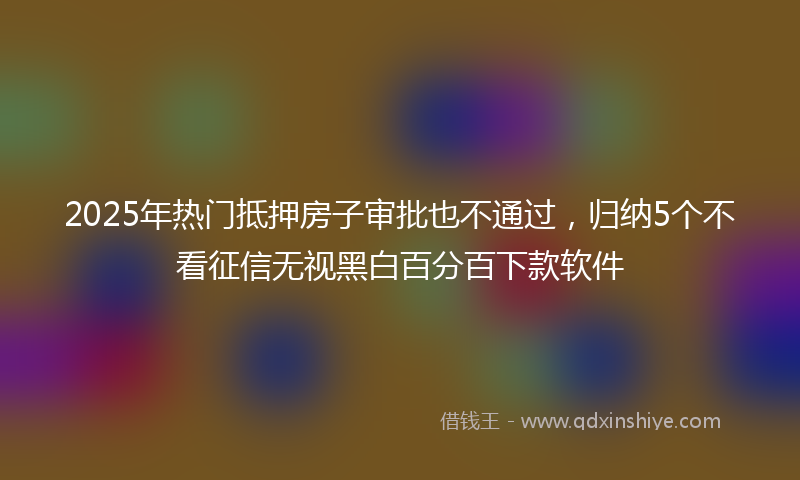 2025年热门抵押房子审批也不通过，归纳5个不看征信无视黑白百分百下款软件
