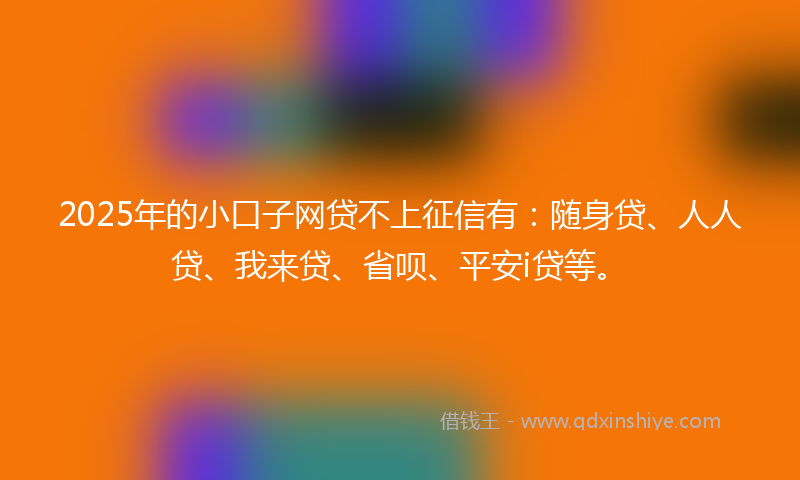 2025年的小口子网贷不上征信有：随身贷、人人贷、我来贷、省呗、平安i贷等。