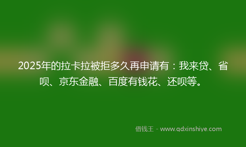 2025年的拉卡拉被拒多久再申请有：我来贷、省呗、京东金融、百度有钱花、还呗等。