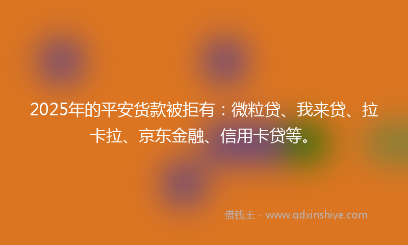 2025年的平安货款被拒有：微粒贷、我来贷、拉卡拉、京东金融、信用卡贷等。