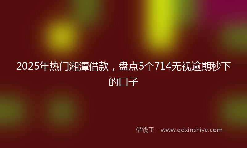 2025年热门湘潭借款，盘点5个714无视逾期秒下的口子