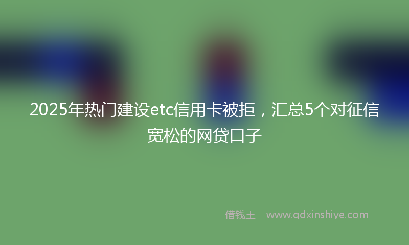 2025年热门建设etc信用卡被拒，汇总5个对征信宽松的网贷口子