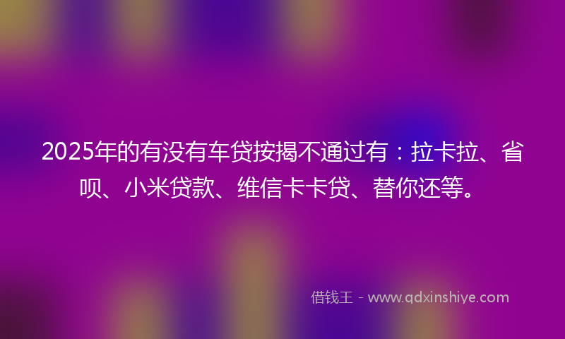 2025年的有没有车贷按揭不通过有：拉卡拉、省呗、小米贷款、维信卡卡贷、替你还等。