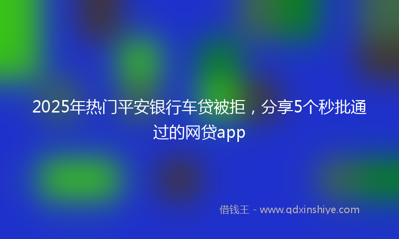 2025年热门平安银行车贷被拒，分享5个秒批通过的网贷app