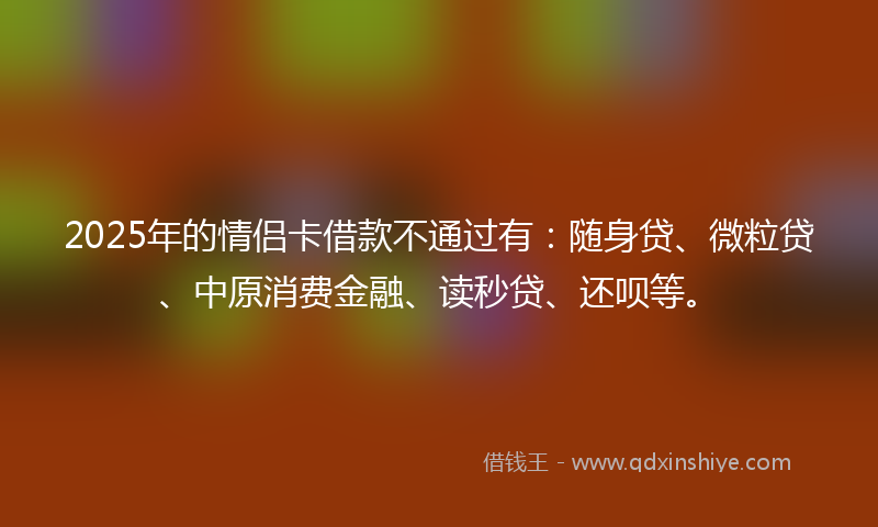 2025年的情侣卡借款不通过有：随身贷、微粒贷、中原消费金融、读秒贷、还呗等。